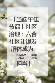 当端午佳节遇上社区治理：六合社区让银发群体成为 “治” 慧担当