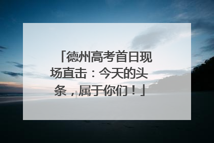 德州高考首日现场直击：今天的头条，属于你们！