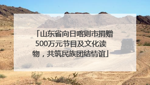 山东省向日喀则市捐赠500万元节目及文化读物，共筑民族团结情谊