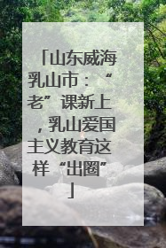 山东威海乳山市：“老”课新上，乳山爱国主义教育这样“出圈”