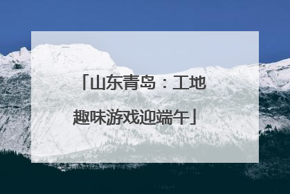 山东青岛：工地趣味游戏迎端午