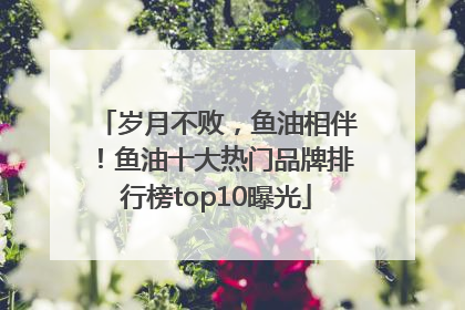 岁月不败，鱼油相伴！鱼油十大热门品牌排行榜top10曝光