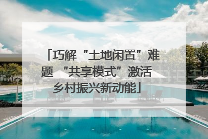 巧解“土地闲置”难题 “共享模式”激活乡村振兴新动能