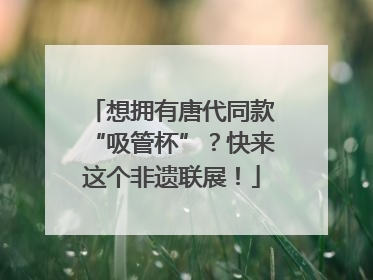 想拥有唐代同款“吸管杯”？快来这个非遗联展！