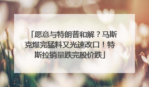 愿意与特朗普和解？马斯克爆完猛料又光速改口！特斯拉销量跌完股价跌