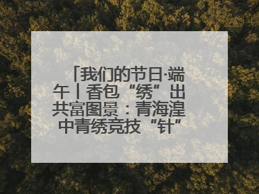我们的节日·端午丨香包“绣”出共富图景：青海湟中青绣竞技“针”功夫点亮乡村