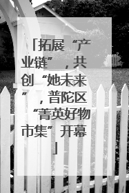 拓展“产业链”，共创“她未来”，普陀区“菁英好物市集”开幕