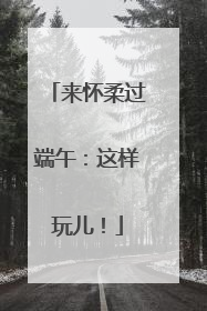 来怀柔过端午：这样玩儿！
