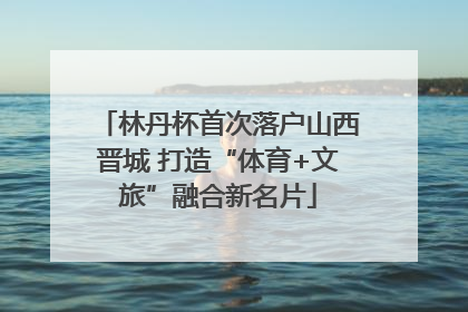 林丹杯首次落户山西晋城 打造“体育+文旅”融合新名片