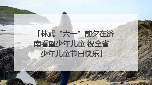 林武“六一”前夕在济南看望少年儿童 祝全省少年儿童节日快乐