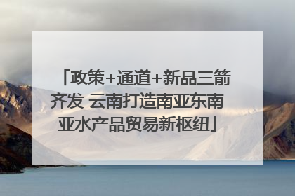政策+通道+新品三箭齐发 云南打造南亚东南亚水产品贸易新枢纽
