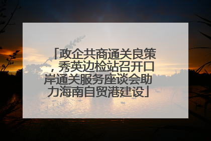 政企共商通关良策，秀英边检站召开口岸通关服务座谈会助力海南自贸港建设