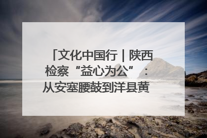 文化中国行｜陕西检察“益心为公”：从安塞腰鼓到洋县黄酒的非遗守护
