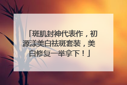 斑肌封神代表作，初源漾美白祛斑套装，美白修复一举拿下！