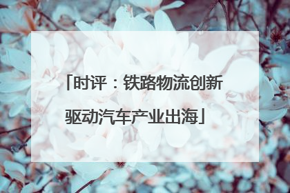 时评：铁路物流创新驱动汽车产业出海