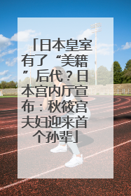 日本皇室有了“美籍”后代？日本宫内厅宣布：秋筱宫夫妇迎来首个孙辈