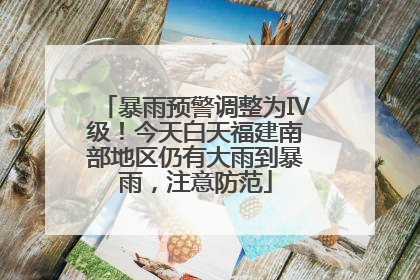暴雨预警调整为Ⅳ级！今天白天福建南部地区仍有大雨到暴雨，注意防范