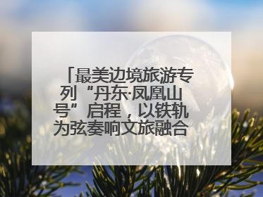 最美边境旅游专列“丹东·凤凰山号”启程，以铁轨为弦奏响文旅融合新乐章