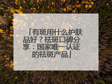 有斑用什么护肤品好？祛斑口碑分享：国家唯一认证的祛斑产品