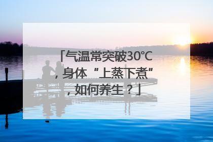 气温常突破30℃，身体“上蒸下煮”，如何养生？