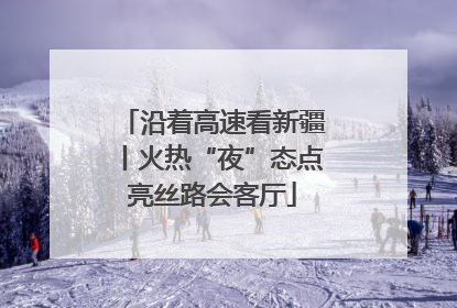 沿着高速看新疆丨火热“夜”态点亮丝路会客厅