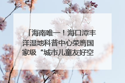 海南唯一！海口潭丰洋湿地科普中心荣膺国家级“城市儿童友好空间建设园区”称号
