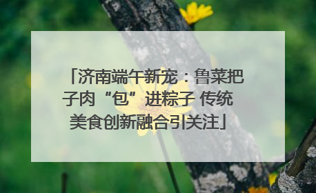济南端午新宠：鲁菜把子肉“包”进粽子 传统美食创新融合引关注