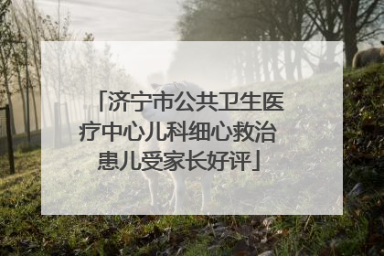 济宁市公共卫生医疗中心儿科细心救治患儿受家长好评