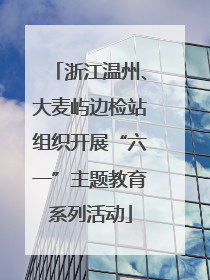 浙江温州、大麦屿边检站组织开展“六一”主题教育系列活动