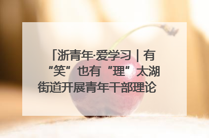 浙青年·爱学习｜有“笑”也有“理”太湖街道开展青年干部理论宣讲“开放麦”