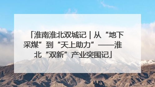 淮南淮北双城记｜从“地下采煤”到“天上助力”——淮北“双新”产业突围记