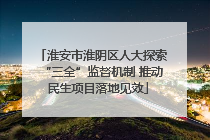 淮安市淮阴区人大探索“三全”监督机制 推动民生项目落地见效