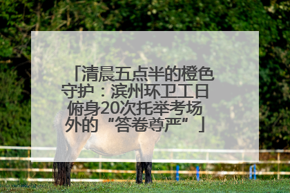 清晨五点半的橙色守护：滨州环卫工日俯身20次托举考场外的“答卷尊严”