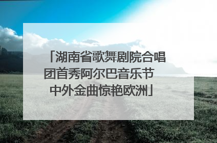 湖南省歌舞剧院合唱团首秀阿尔巴音乐节 中外金曲惊艳欧洲