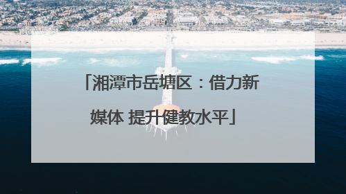 湘潭市岳塘区：借力新媒体 提升健教水平