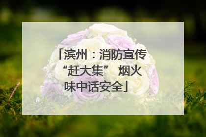 滨州：消防宣传“赶大集” 烟火味中话安全
