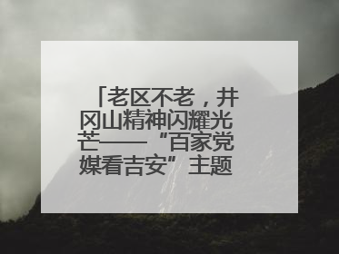 老区不老，井冈山精神闪耀光芒——“百家党媒看吉安”主题采访活动侧记
