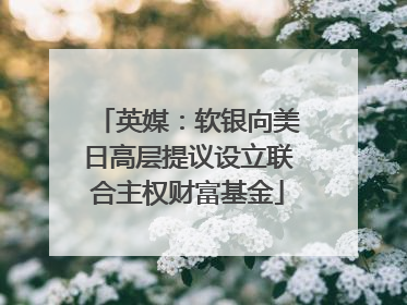 英媒：软银向美日高层提议设立联合主权财富基金