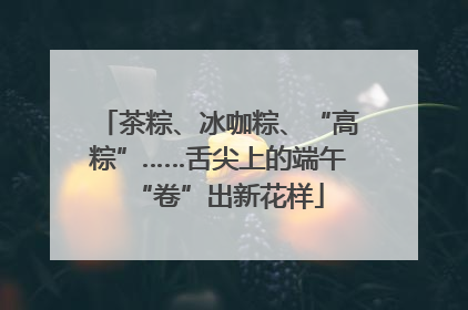 茶粽、冰咖粽、“高粽”……舌尖上的端午“卷”出新花样
