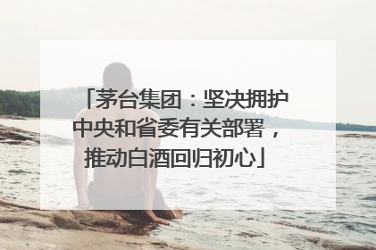 茅台集团：坚决拥护中央和省委有关部署，推动白酒回归初心