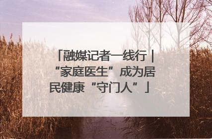 融媒记者一线行｜“家庭医生”成为居民健康“守门人”