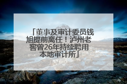 董事及审计委员钱旭提前离任！泸州老窖曾26年持续聘用本地审计所