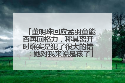 董明珠回应孟羽童能否再回格力，称其离开时确实是犯了很大的错：她对我来说是孩子