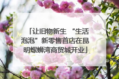 让旧物新生 “生活泡泡”新零售首店在昆明螺蛳湾商贸城开业
