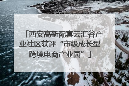 西安高新配套云汇谷产业社区获评“市级成长型跨境电商产业园”