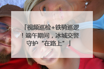 视频巡检+铁骑巡逻！端午期间，冰城交警守护“在路上”