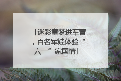 迷彩童梦进军营，百名军娃体验“六一”家国情