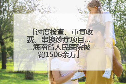 过度检查、重复收费、串换诊疗项目……海南省人民医院被罚1506余万