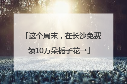 这个周末，在长沙免费领10万朵栀子花→