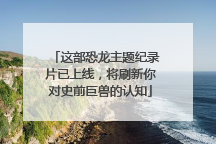 这部恐龙主题纪录片已上线，将刷新你对史前巨兽的认知